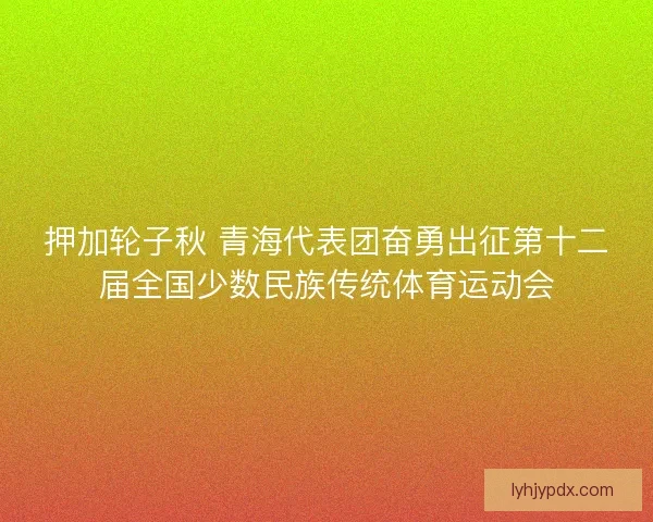 押加轮子秋 青海代表团奋勇出征第十二届全国少数民族传统体育运动会